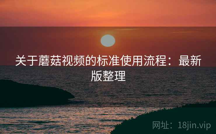 关于蘑菇视频的标准使用流程:最新版整理 关于蘑菇视频的标准使用流程:最新版整理