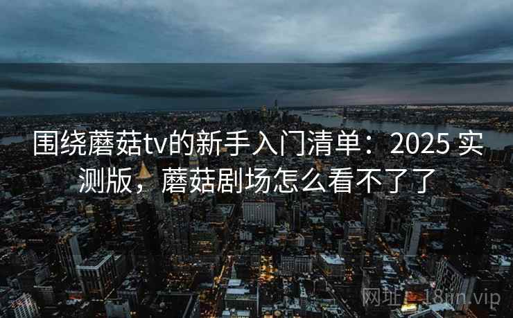围绕蘑菇tv的新手入门清单：2025 实测版，蘑菇剧场怎么看不了了