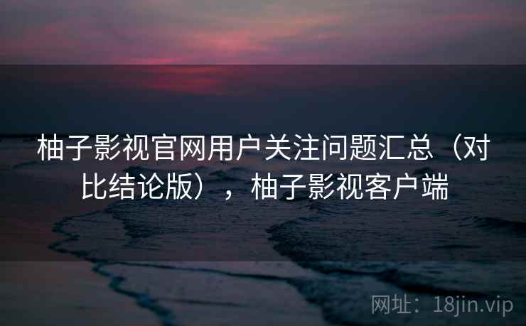 柚子影视官网用户关注问题汇总（对比结论版），柚子影视客户端