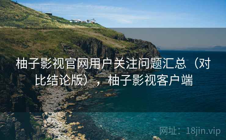 柚子影视官网用户关注问题汇总(对比结论版),柚子影视客户端 柚子影视官网用户关注问题汇总(对比结论版),柚子影视客户端