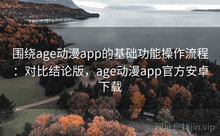 围绕age动漫app的基础功能操作流程：对比结论版，age动漫app官方安卓下载
