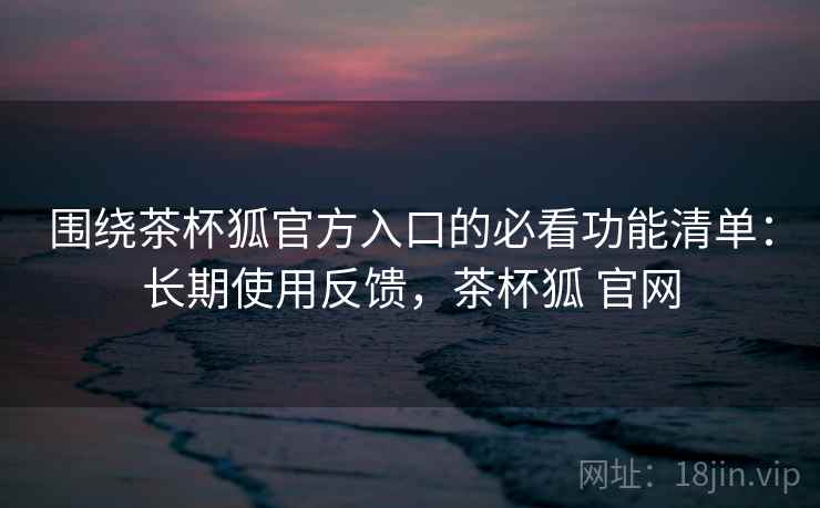 围绕茶杯狐官方入口的必看功能清单：长期使用反馈，茶杯狐 官网