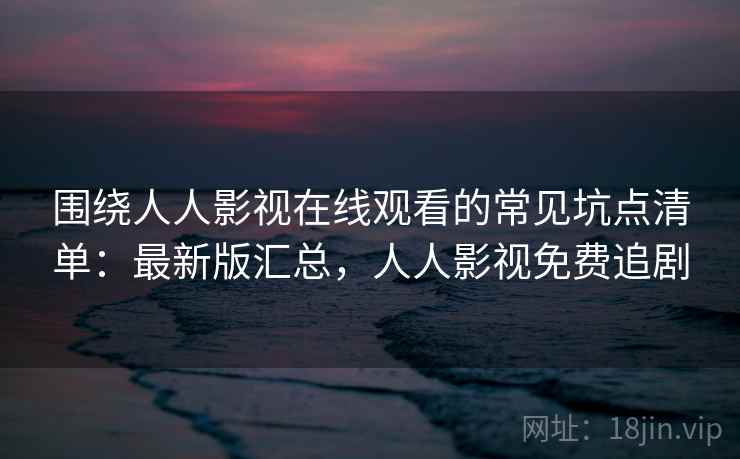 围绕人人影视在线观看的常见坑点清单：最新版汇总，人人影视免费追剧
