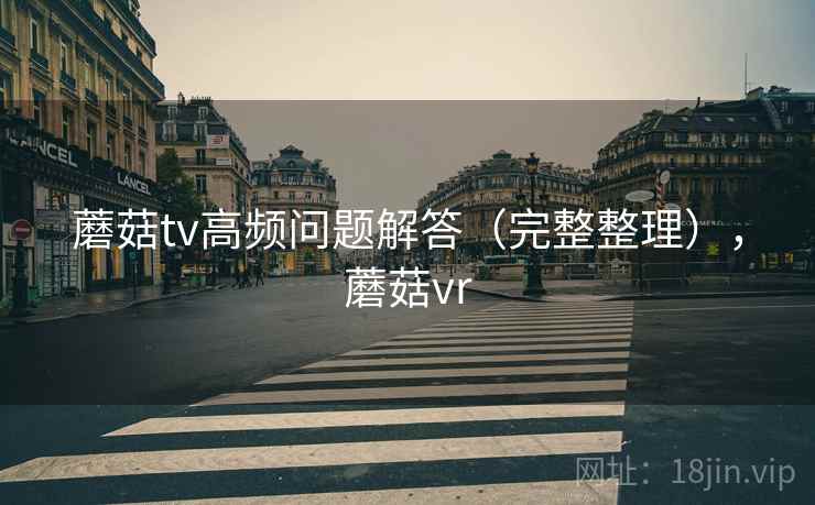 蘑菇tv高频问题解答（完整整理），蘑菇vr