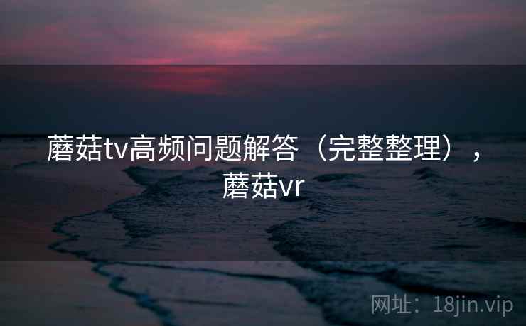 蘑菇tv高频问题解答(完整整理),蘑菇vr 蘑菇tv高频问题解答(完整整理),蘑菇vr