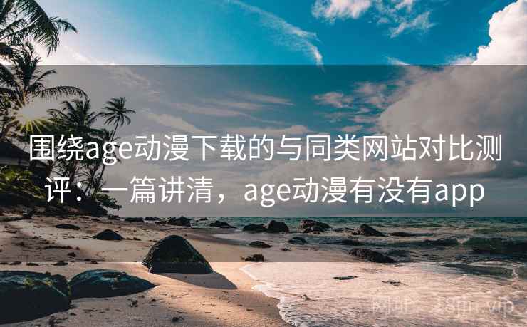 围绕age动漫下载的与同类网站对比测评：一篇讲清，age动漫有没有app