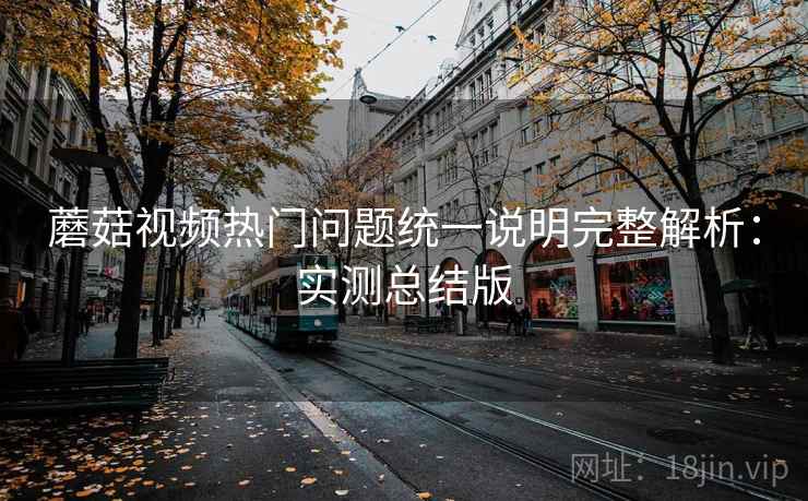 蘑菇视频热门问题统一说明完整解析：实测总结版