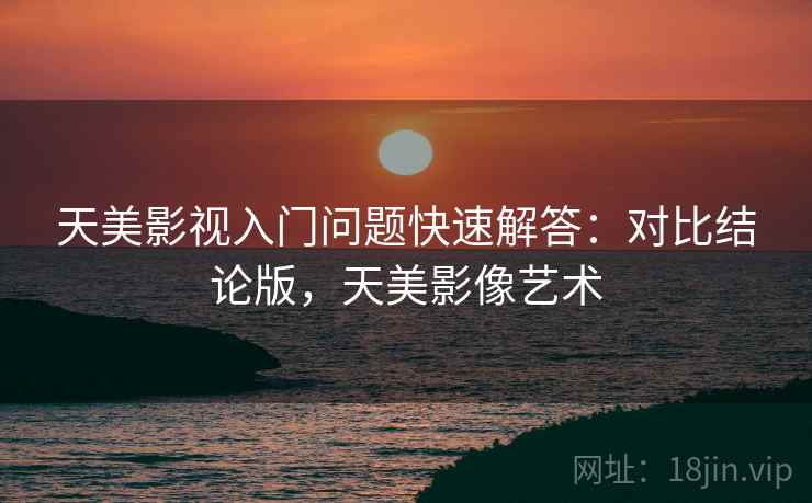 天美影视入门问题快速解答：对比结论版，天美影像艺术