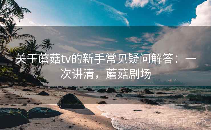 关于蘑菇tv的新手常见疑问解答：一次讲清，蘑菇剧场