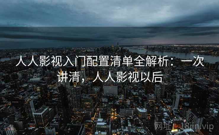 人人影视入门配置清单全解析:一次讲清,人人影视以后 人人影视入门配置清单全解析:一次讲清,人人影视以后
