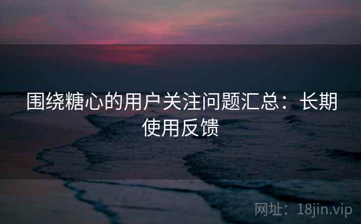 围绕糖心的用户关注问题汇总:长期使用反馈 围绕糖心的用户关注问题汇总:长期使用反馈