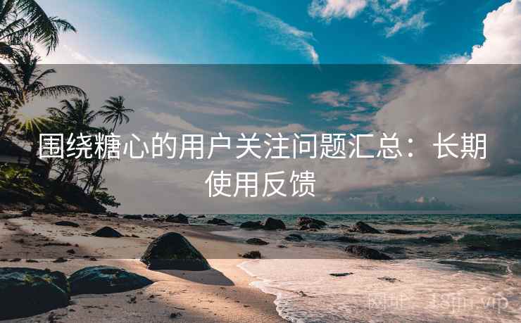 围绕糖心的用户关注问题汇总：长期使用反馈
