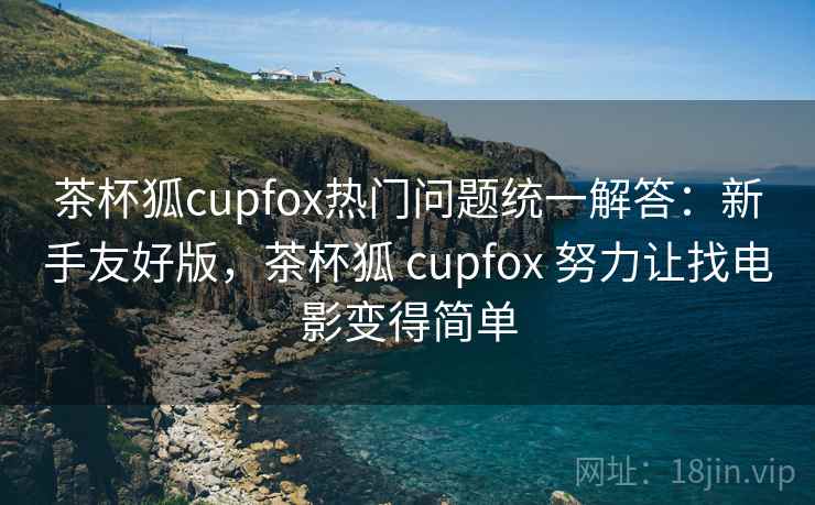 茶杯狐cupfox热门问题统一解答：新手友好版，茶杯狐 cupfox 努力让找电影变得简单