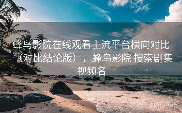 蜂鸟影院在线观看主流平台横向对比（对比结论版），蜂鸟影院 搜索剧集 视频名
