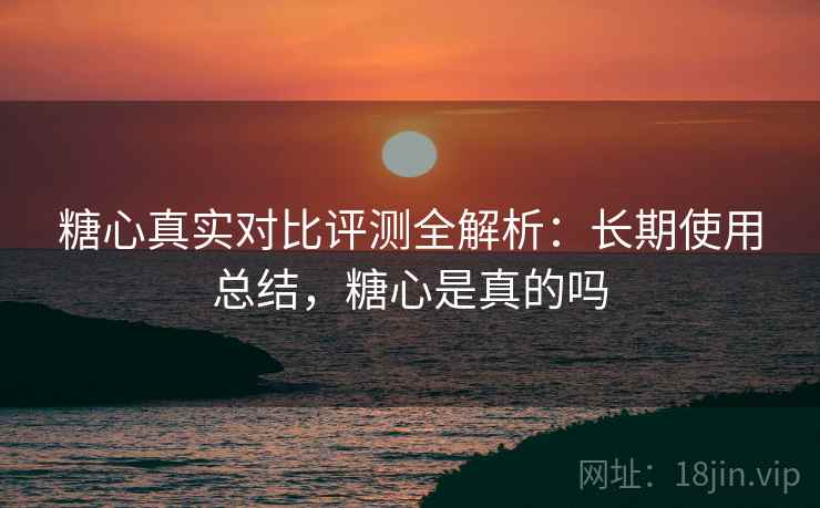 糖心真实对比评测全解析:长期使用总结,糖心是真的吗 糖心真实对比评测全解析:长期使用总结,糖心是真的吗