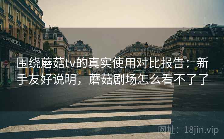 围绕蘑菇tv的真实使用对比报告：新手友好说明，蘑菇剧场怎么看不了了