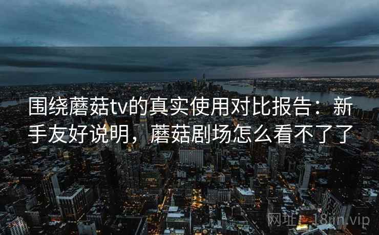 围绕蘑菇tv的真实使用对比报告:新手友好说明,蘑菇剧场怎么看不了了 围绕蘑菇tv的真实使用对比报告:新手友好说明,蘑菇剧场怎么看不了了