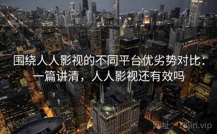 围绕人人影视的不同平台优劣势对比:一篇讲清,人人影视还有效吗 围绕人人影视的不同平台优劣势对比:一篇讲清,人人影视还有效吗