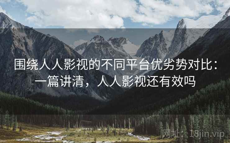 围绕人人影视的不同平台优劣势对比：一篇讲清，人人影视还有效吗