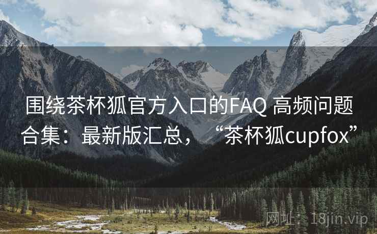 围绕茶杯狐官方入口的FAQ 高频问题合集：最新版汇总，“茶杯狐cupfox”