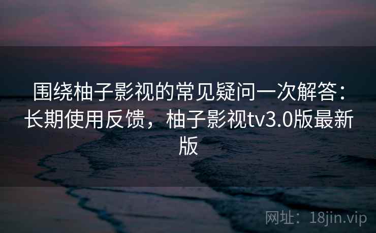 围绕柚子影视的常见疑问一次解答：长期使用反馈，柚子影视tv3.0版最新版