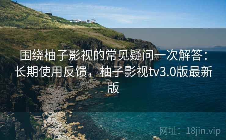 围绕柚子影视的常见疑问一次解答:长期使用反馈,柚子影视tv3.0版最新版 围绕柚子影视的常见疑问一次解答:长期使用反馈,柚子影视tv3.0版最新版