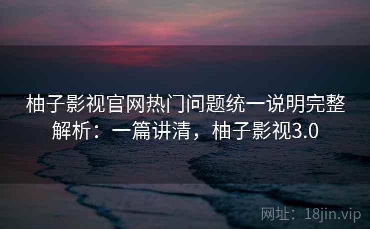 柚子影视官网热门问题统一说明完整解析：一篇讲清，柚子影视3.0