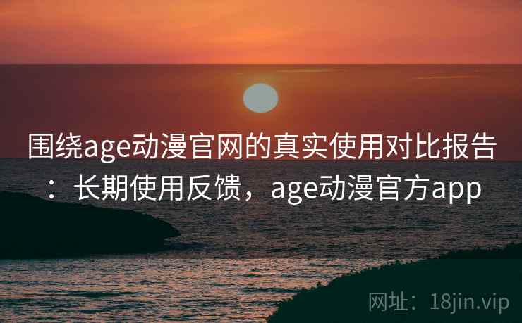 围绕age动漫官网的真实使用对比报告：长期使用反馈，age动漫官方app