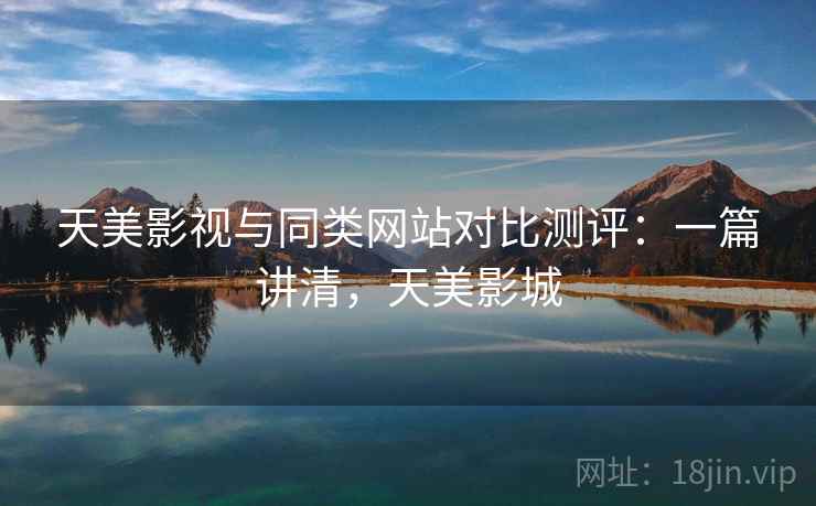 天美影视与同类网站对比测评:一篇讲清,天美影城 天美影视与同类网站对比测评:一篇讲清,天美影城