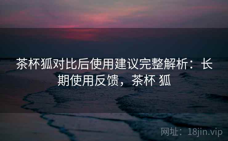 茶杯狐对比后使用建议完整解析：长期使用反馈，茶杯 狐