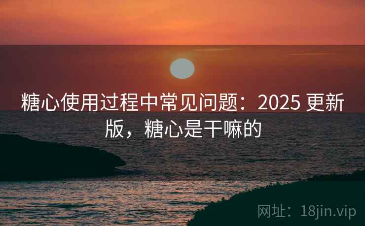 糖心使用过程中常见问题：2025 更新版，糖心是干嘛的
