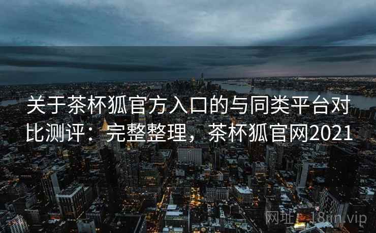 关于茶杯狐官方入口的与同类平台对比测评：完整整理，茶杯狐官网2021