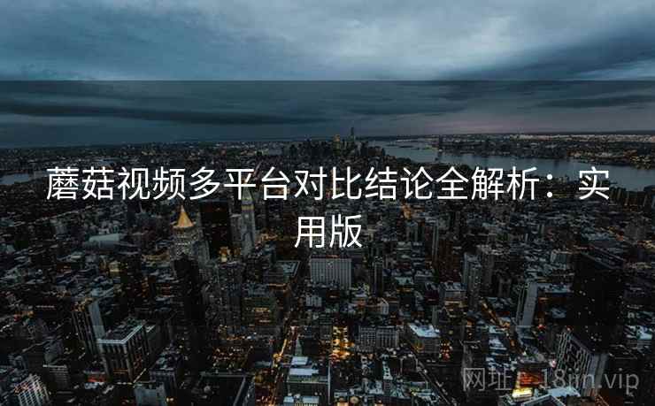 蘑菇视频多平台对比结论全解析:实用版 蘑菇视频多平台对比结论全解析:实用版