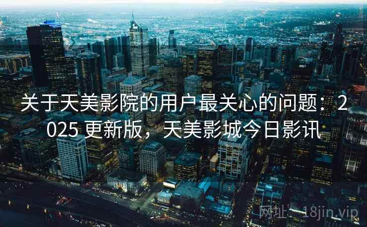 关于天美影院的用户最关心的问题：2025 更新版，天美影城今日影讯