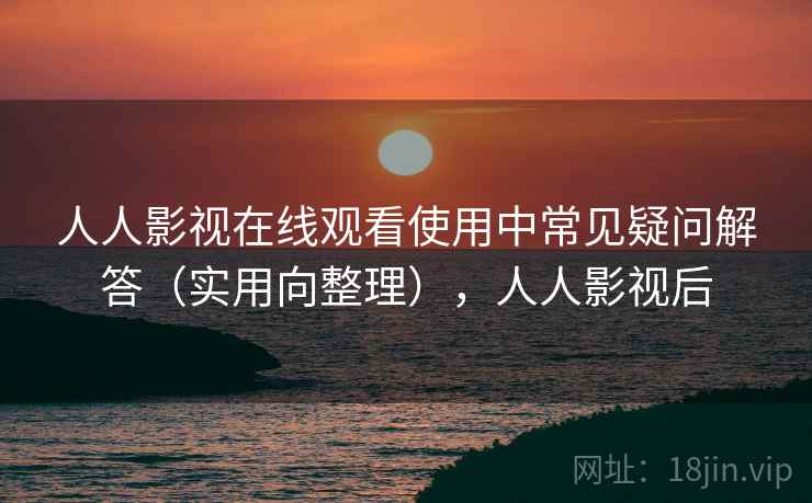 人人影视在线观看使用中常见疑问解答(实用向整理),人人影视后 人人影视在线观看使用中常见疑问解答(实用向整理),人人影视后