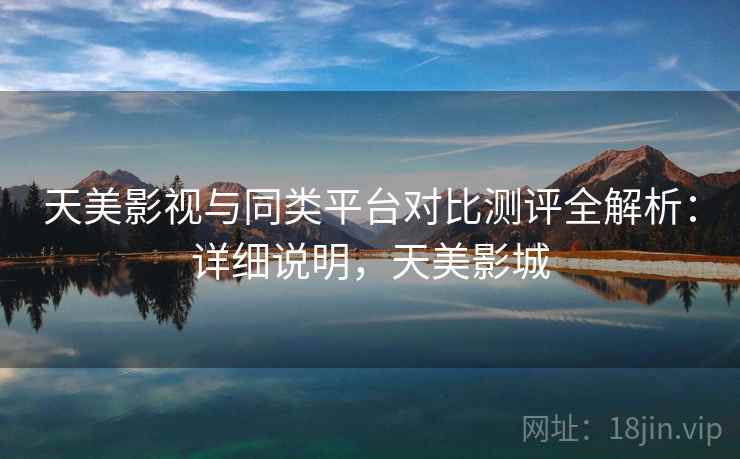 天美影视与同类平台对比测评全解析:详细说明,天美影城 天美影视与同类平台对比测评全解析:详细说明,天美影城