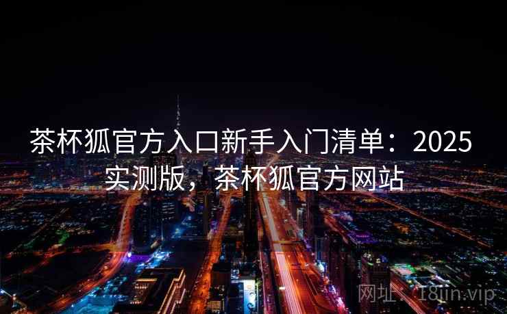 茶杯狐官方入口新手入门清单:2025 实测版,茶杯狐官方网站 茶杯狐官方入口新手入门清单:2025 实测版,茶杯狐官方网站