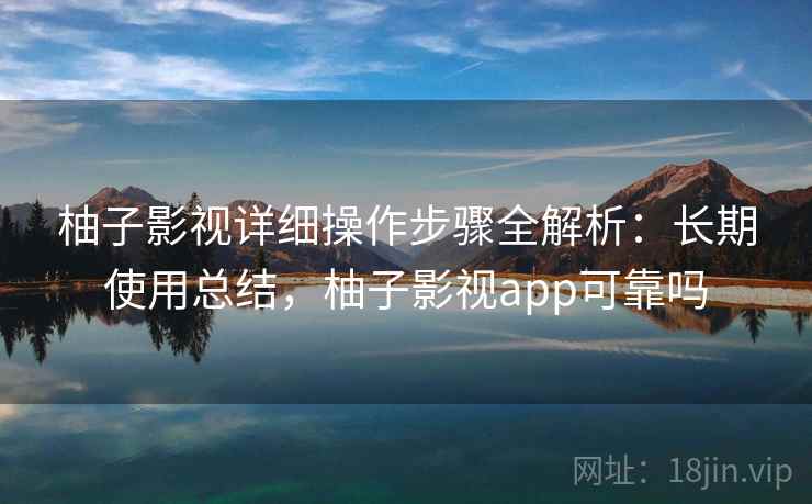 柚子影视详细操作步骤全解析：长期使用总结，柚子影视app可靠吗