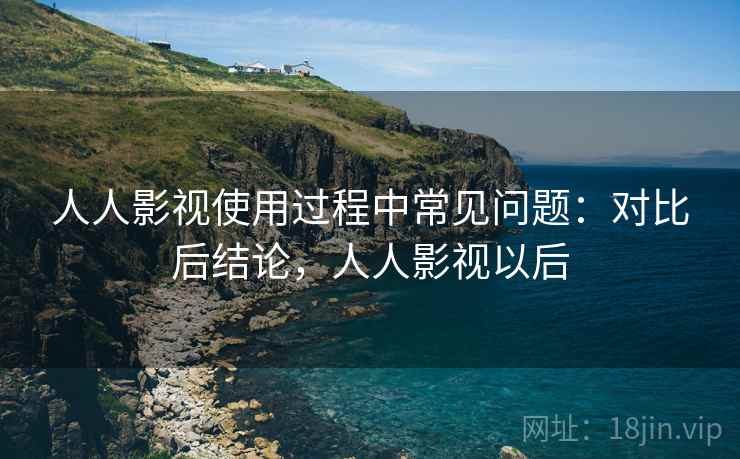人人影视使用过程中常见问题：对比后结论，人人影视以后