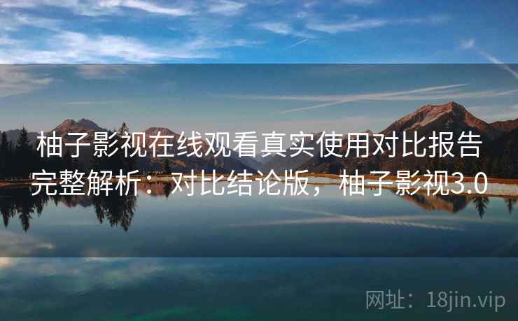 柚子影视在线观看真实使用对比报告完整解析：对比结论版，柚子影视3.0