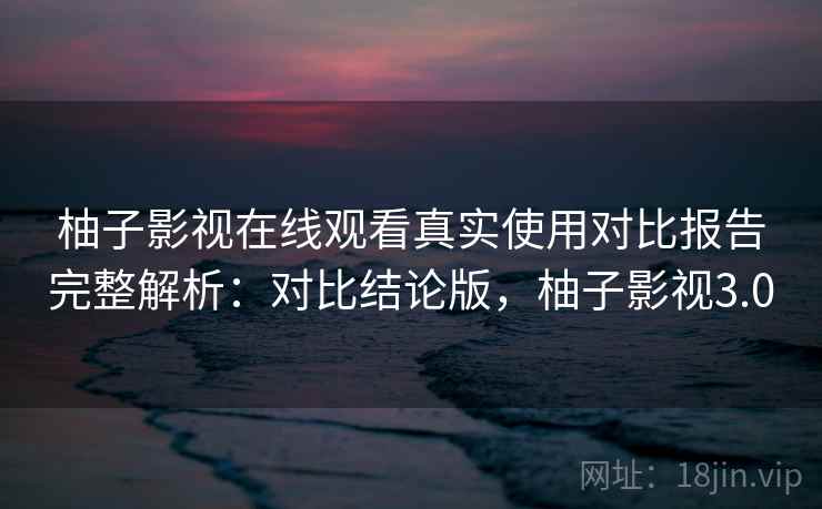 柚子影视在线观看真实使用对比报告完整解析:对比结论版,柚子影视3.0 柚子影视在线观看真实使用对比报告完整解析:对比结论版,柚子影视3.0