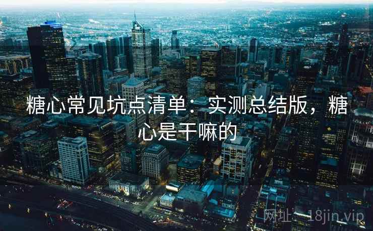 糖心常见坑点清单:实测总结版,糖心是干嘛的 糖心常见坑点清单:实测总结版,糖心是干嘛的