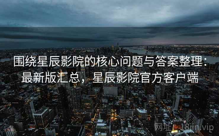 围绕星辰影院的核心问题与答案整理：最新版汇总，星辰影院官方客户端