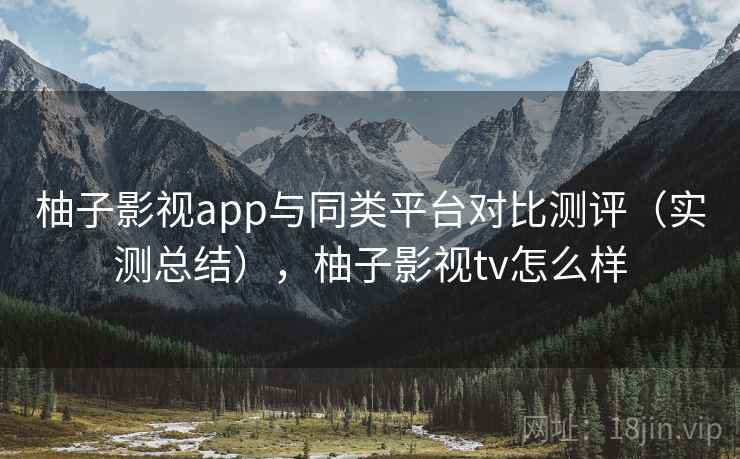 柚子影视app与同类平台对比测评（实测总结），柚子影视tv怎么样