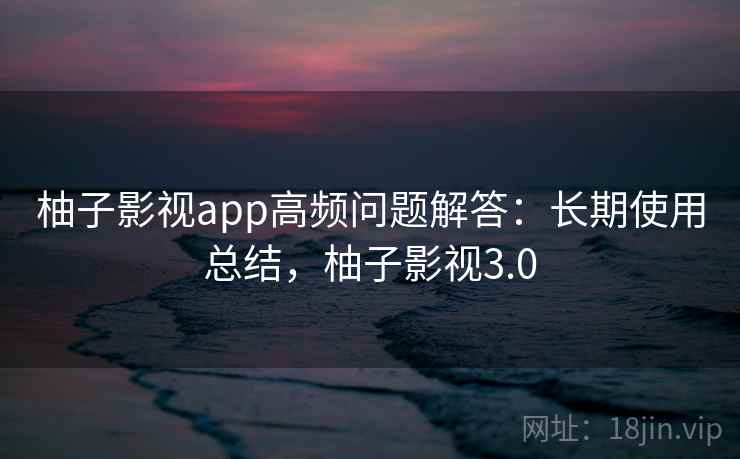 柚子影视app高频问题解答：长期使用总结，柚子影视3.0