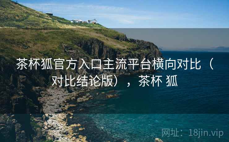 茶杯狐官方入口主流平台横向对比（对比结论版），茶杯 狐