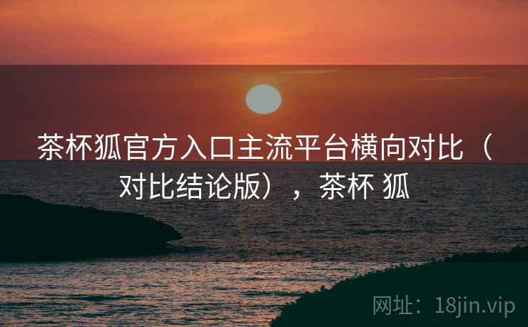 茶杯狐官方入口主流平台横向对比（对比结论版），茶杯 狐