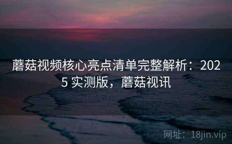 蘑菇视频核心亮点清单完整解析:2025 实测版,蘑菇视讯 蘑菇视频核心亮点清单完整解析:2025 实测版,蘑菇视讯