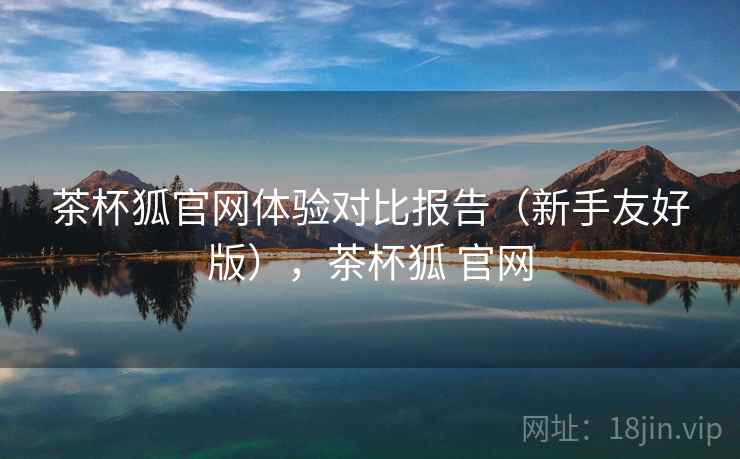 茶杯狐官网体验对比报告（新手友好版），茶杯狐 官网