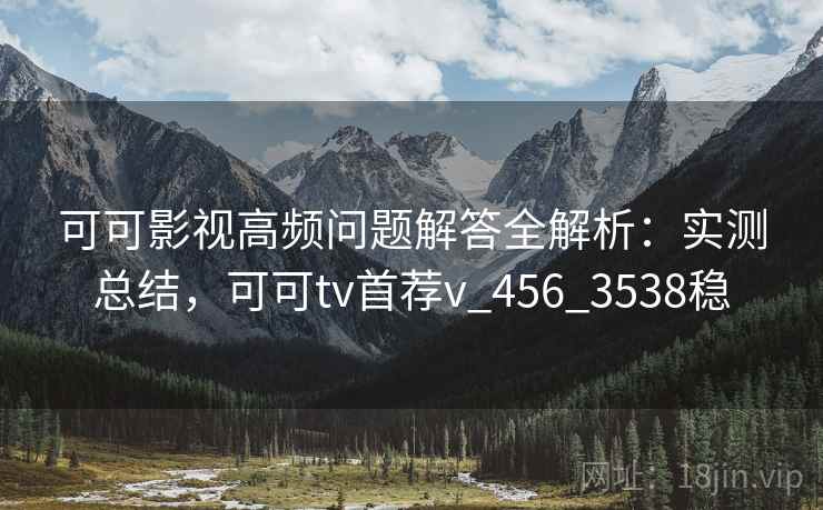 可可影视高频问题解答全解析：实测总结，可可tv首荐v_456_3538稳